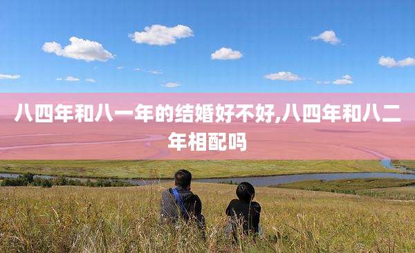 八四年和八一年的结婚好不好,八四年和八二年相配吗
