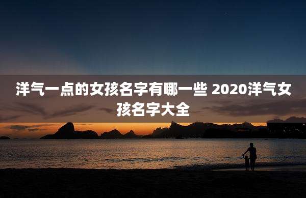 洋气一点的女孩名字有哪一些 2020洋气女孩名字大全