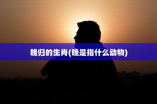 晚归的生肖(晚是指什么动物)