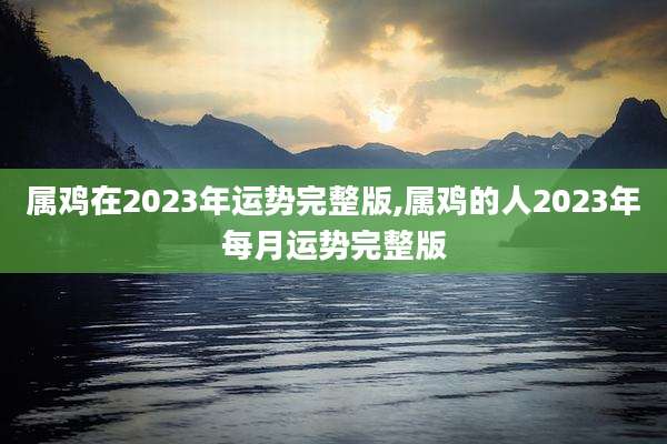 属鸡在2023年运势完整版,属鸡的人2023年每月运势完整版