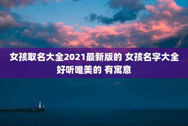 女孩取名大全2021最新版的 女孩名字大全好听唯美的 有寓意