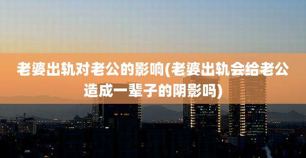老婆出轨对老公的影响(老婆出轨会给老公造成一辈子的阴影吗)