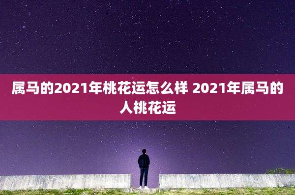 属马的2021年桃花运怎么样 2021年属马的人桃花运