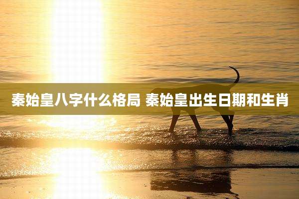 秦始皇八字什么格局 秦始皇出生日期和生肖