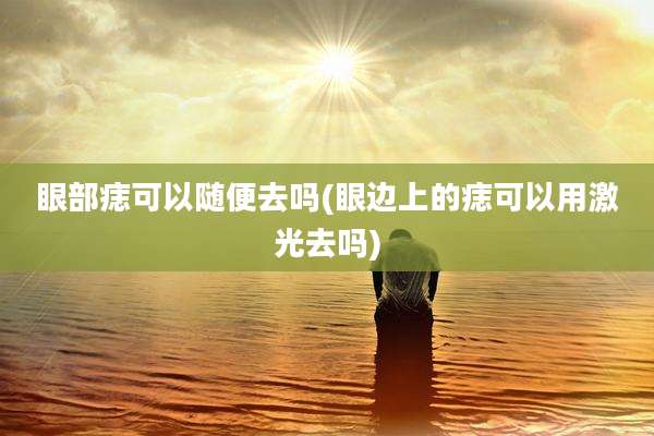 眼部痣可以随便去吗(眼边上的痣可以用激光去吗)