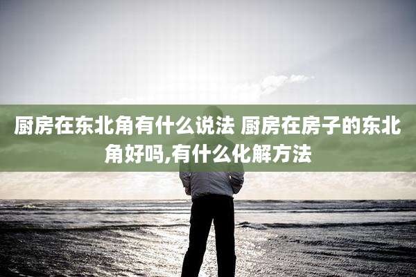 厨房在东北角有什么说法 厨房在房子的东北角好吗,有什么化解方法