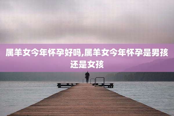 属羊女今年怀孕好吗,属羊女今年怀孕是男孩还是女孩