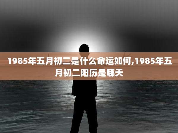 1985年五月初二是什么命运如何,1985年五月初二阳历是哪天