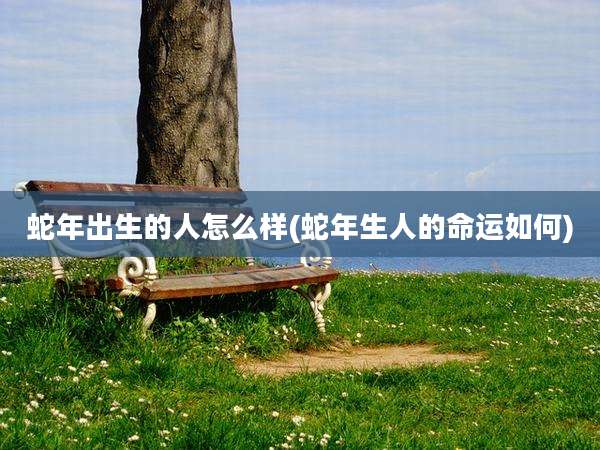 蛇年出生的人怎么样(蛇年生人的命运如何)