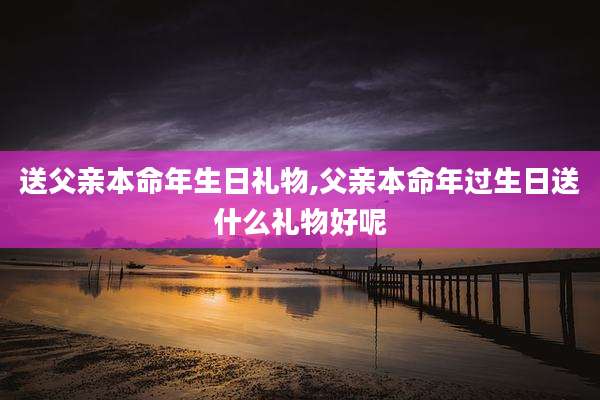 送父亲本命年生日礼物,父亲本命年过生日送什么礼物好呢