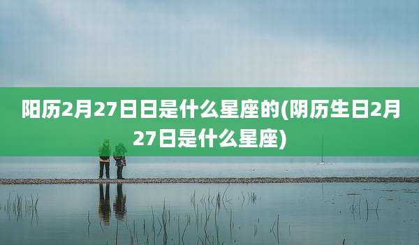 阳历2月27日日是什么星座的(阴历生日2月27日是什么星座)