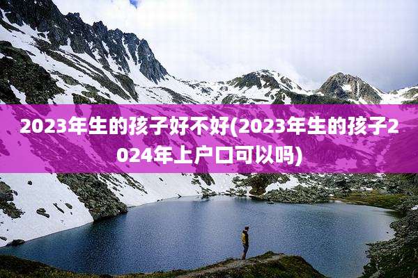 2023年生的孩子好不好(2023年生的孩子2024年上户口可以吗)