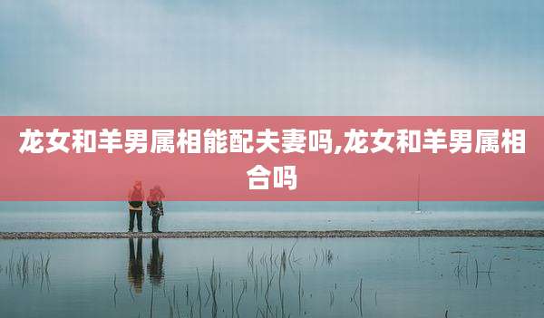 龙女和羊男属相能配夫妻吗,龙女和羊男属相合吗
