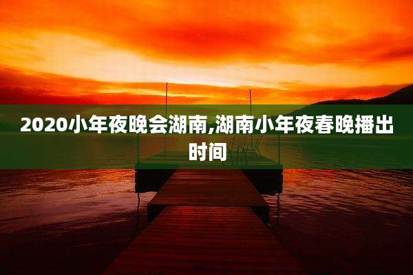 2020小年夜晚会湖南,湖南小年夜春晚播出时间