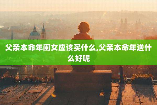 父亲本命年闺女应该买什么,父亲本命年送什么好呢