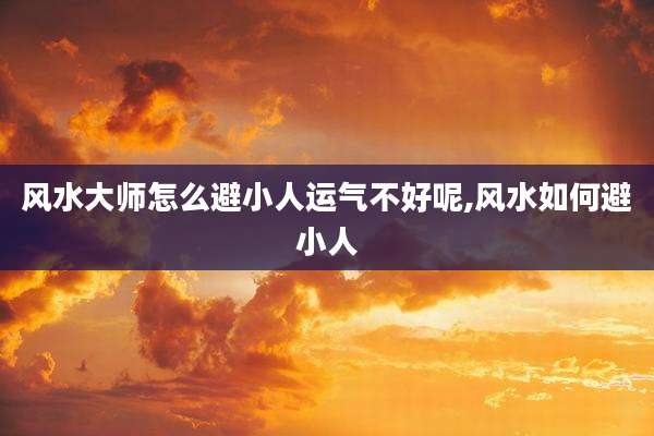 风水大师怎么避小人运气不好呢,风水如何避小人