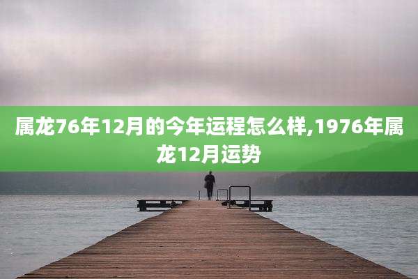 属龙76年12月的今年运程怎么样,1976年属龙12月运势