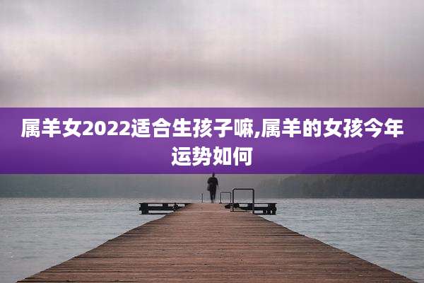 属羊女2022适合生孩子嘛,属羊的女孩今年运势如何