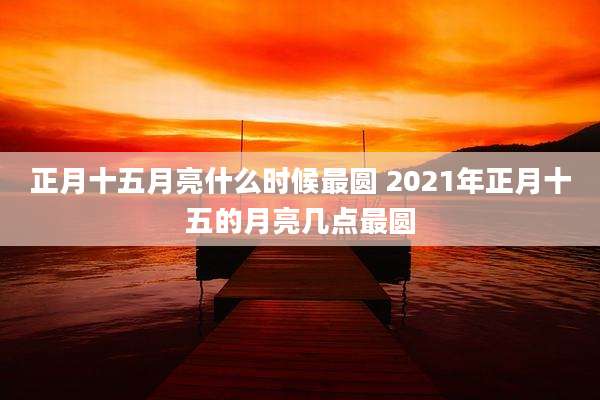 正月十五月亮什么时候最圆 2021年正月十五的月亮几点最圆