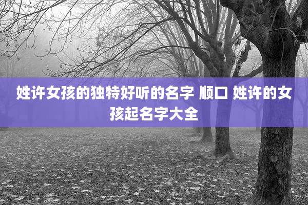 姓许女孩的独特好听的名字 顺口 姓许的女孩起名字大全