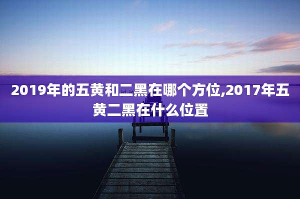2019年的五黄和二黑在哪个方位,2017年五黄二黑在什么位置