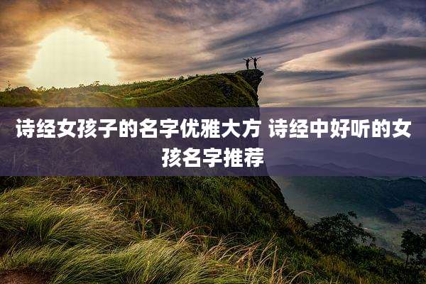诗经女孩子的名字优雅大方 诗经中好听的女孩名字推荐