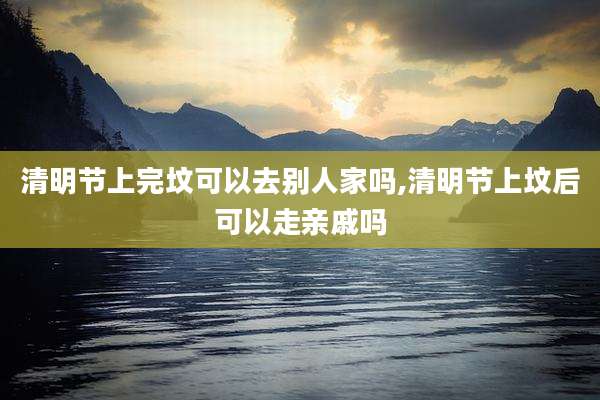 清明节上完坟可以去别人家吗,清明节上坟后可以走亲戚吗