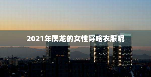 2021年属龙的女性穿啥衣服呢