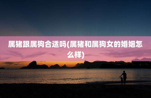 属猪跟属狗合适吗(属猪和属狗女的婚姻怎么样)