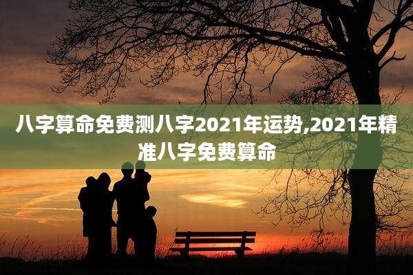 八字算命免费测八字2021年运势,2021年精准八字免费算命