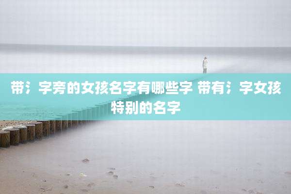带氵字旁的女孩名字有哪些字 带有氵字女孩特别的名字
