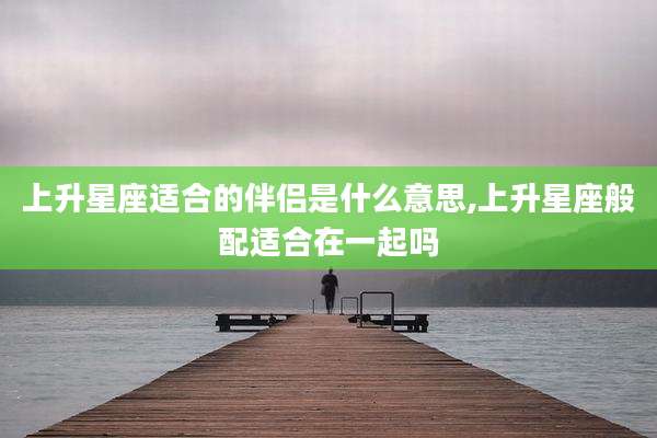 上升星座适合的伴侣是什么意思,上升星座般配适合在一起吗