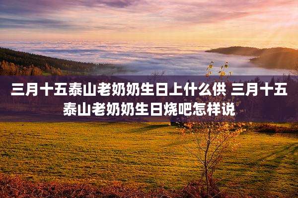三月十五泰山老奶奶生日上什么供 三月十五泰山老奶奶生日烧吧怎样说