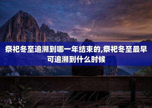 祭祀冬至追溯到哪一年结束的,祭祀冬至最早可追溯到什么时候