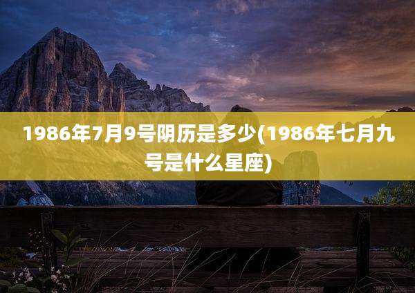 1986年7月9号阴历是多少(1986年七月九号是什么星座)