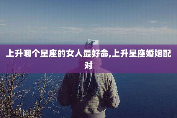 上升哪个星座的女人最好命,上升星座婚姻配对