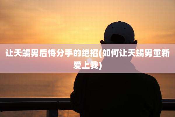 让天蝎男后悔分手的绝招(如何让天蝎男重新爱上我)