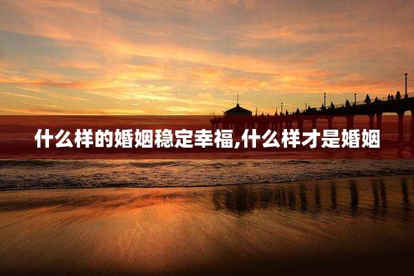什么样的婚姻稳定幸福,什么样才是婚姻