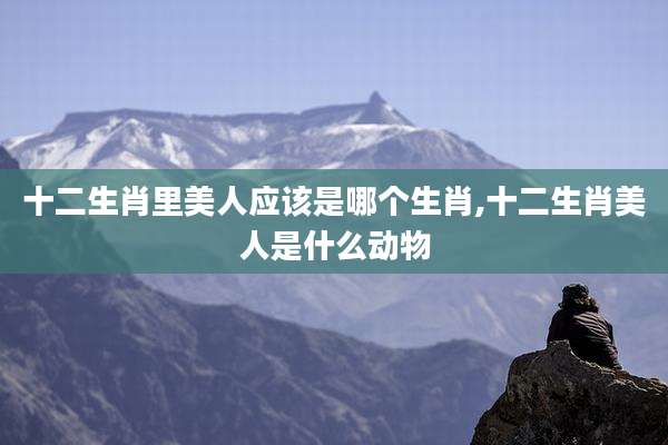 十二生肖里美人应该是哪个生肖,十二生肖美人是什么动物