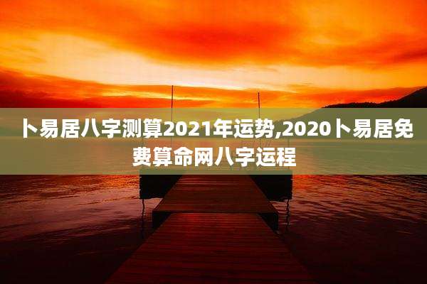 卜易居八字测算2021年运势,2020卜易居免费算命网八字运程
