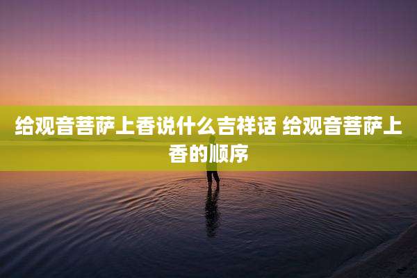 给观音菩萨上香说什么吉祥话 给观音菩萨上香的顺序