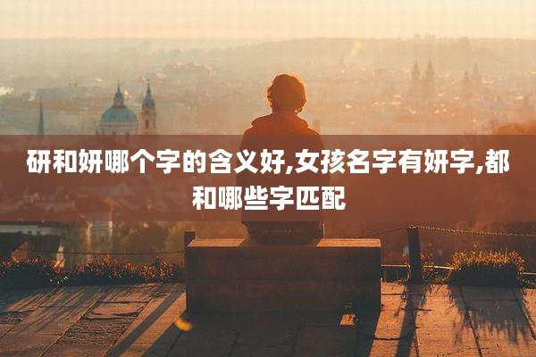 研和妍哪个字的含义好,女孩名字有妍字,都和哪些字匹配