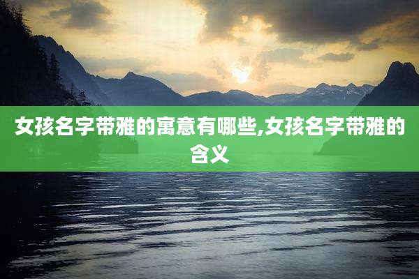 女孩名字带雅的寓意有哪些,女孩名字带雅的含义