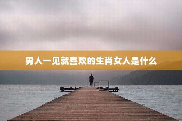 男人一见就喜欢的生肖女人是什么