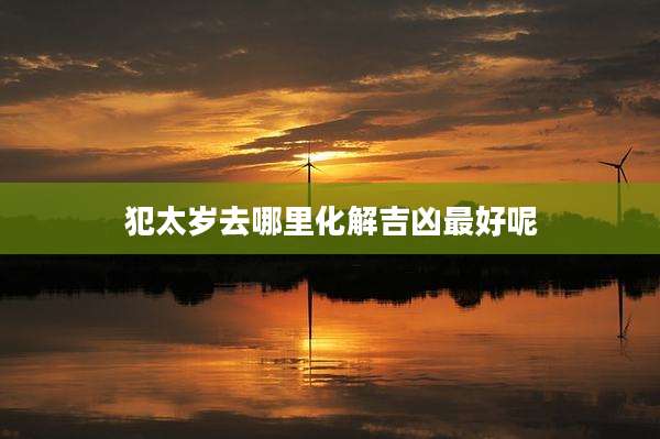 犯太岁去哪里化解吉凶最好呢