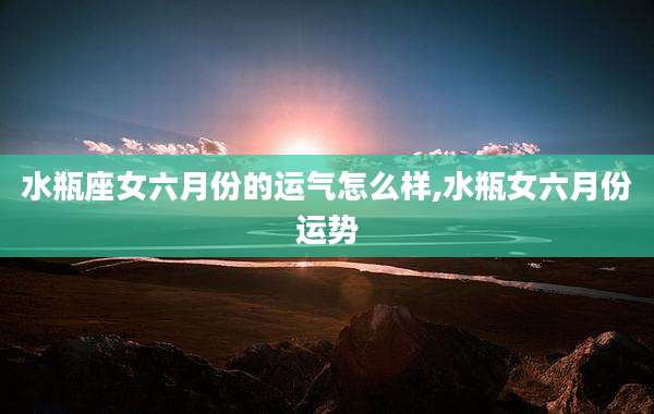 水瓶座女六月份的运气怎么样,水瓶女六月份运势