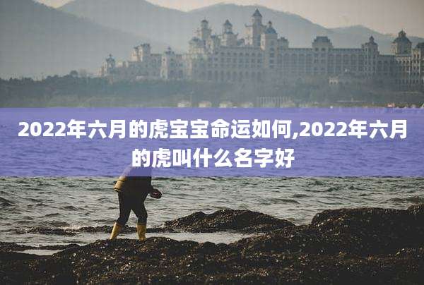 2022年六月的虎宝宝命运如何,2022年六月的虎叫什么名字好