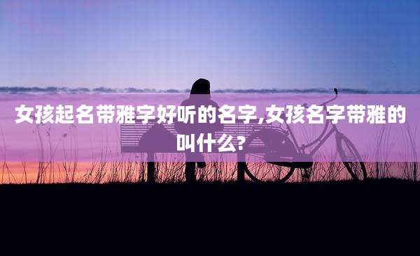 女孩起名带雅字好听的名字,女孩名字带雅的叫什么?