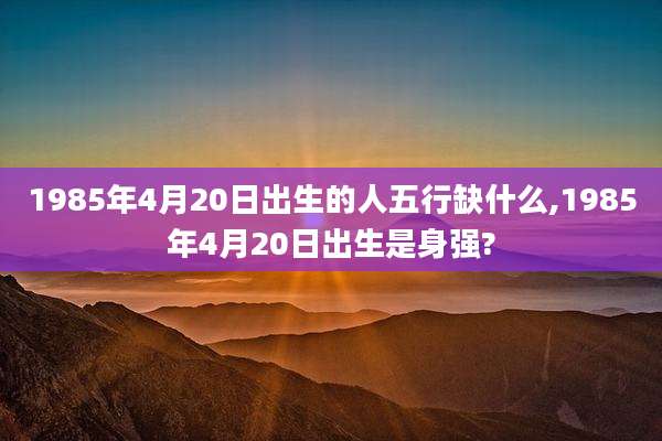1985年4月20日出生的人五行缺什么,1985年4月20日出生是身强?