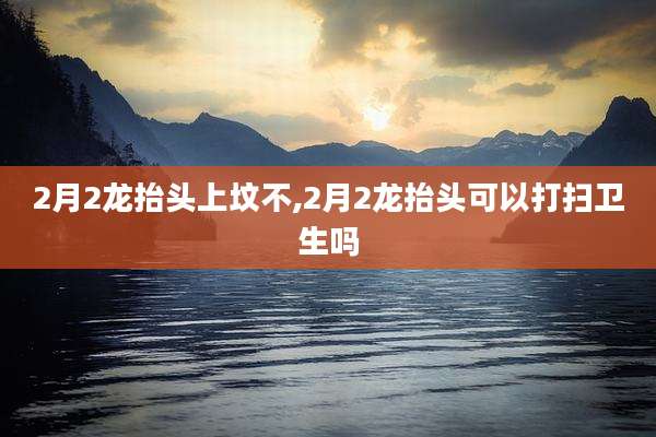 2月2龙抬头上坟不,2月2龙抬头可以打扫卫生吗